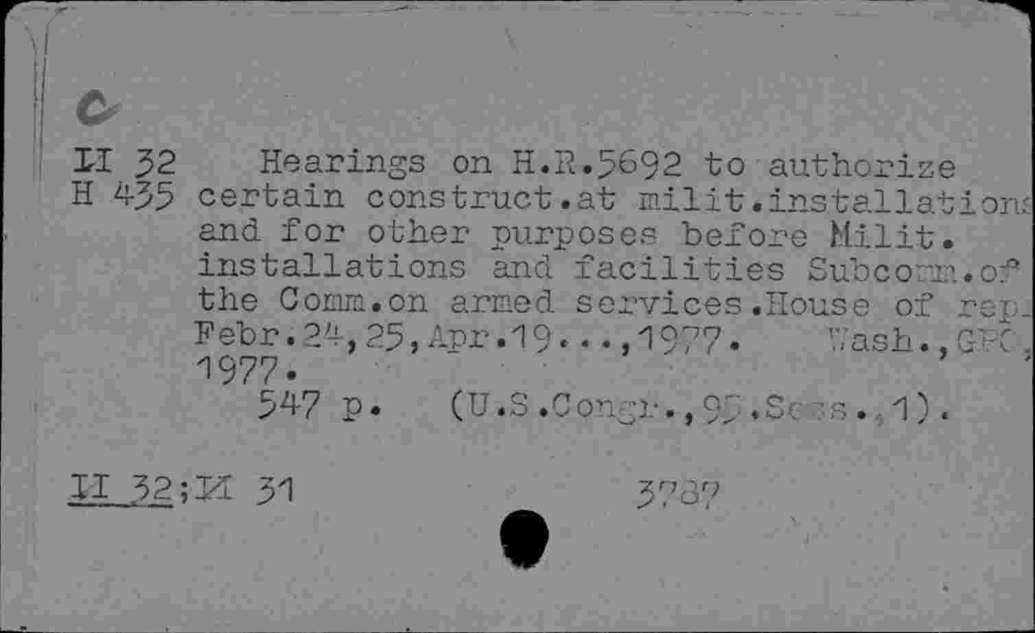 ﻿&
II 32
H 435
Hearings on H.R.5692 to authorise certain construct.at milit.installation-and for other purposes before Milit. installations and facilities Subconm.of the Comm.on armed services.House of rep: Febr.24,25, Apr.19. . . ,1977- Uash.,GFC. 1977.
547 p. (U.S .Congr., 95 <Sc-s., 1 ) .
II 32	31
3737